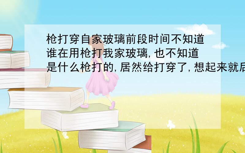 枪打穿自家玻璃前段时间不知道谁在用枪打我家玻璃,也不知道是什么枪打的,居然给打穿了,想起来就后怕,要是伤了人那还得了,知