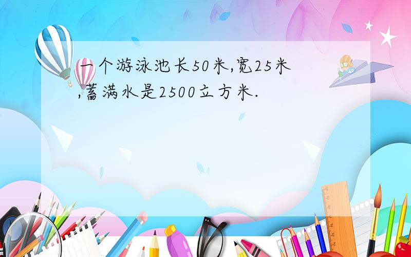 一个游泳池长50米,宽25米,蓄满水是2500立方米.