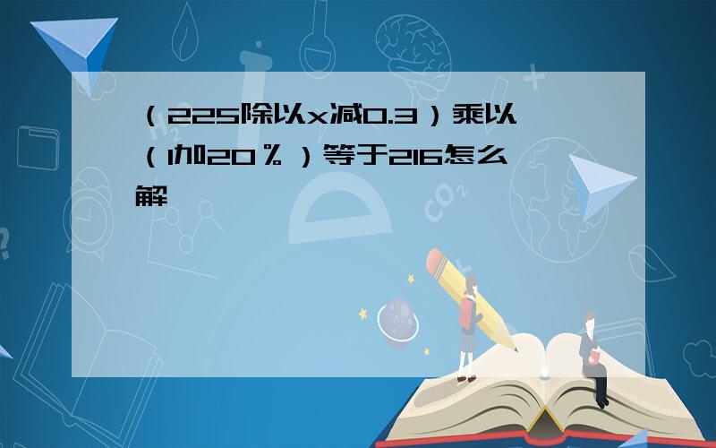 （225除以x减0.3）乘以（1加20％）等于216怎么解