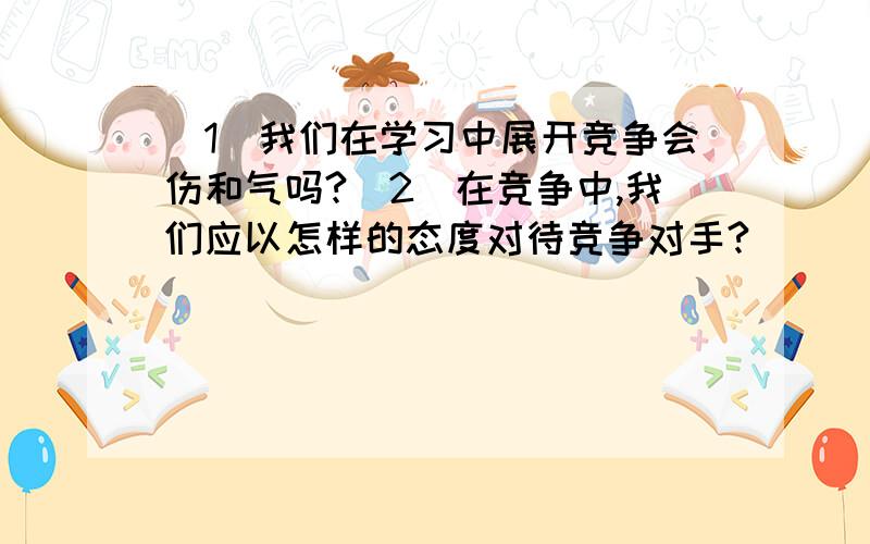 （1）我们在学习中展开竞争会伤和气吗?（2）在竞争中,我们应以怎样的态度对待竞争对手?