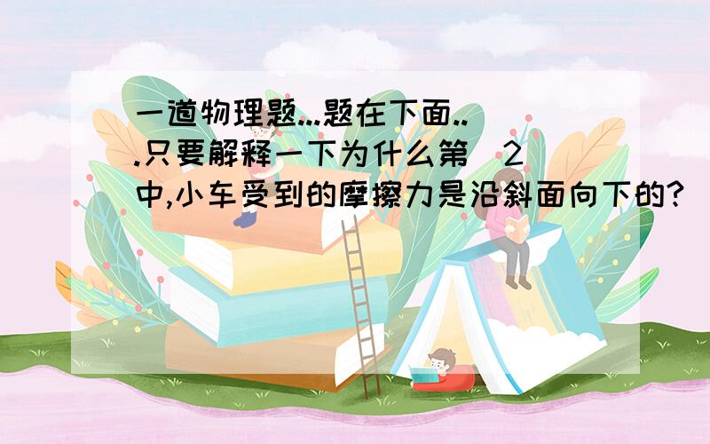 一道物理题...题在下面...只要解释一下为什么第（2）中,小车受到的摩擦力是沿斜面向下的?