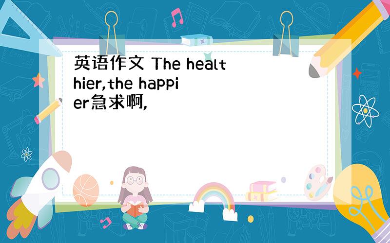 英语作文 The healthier,the happier急求啊,