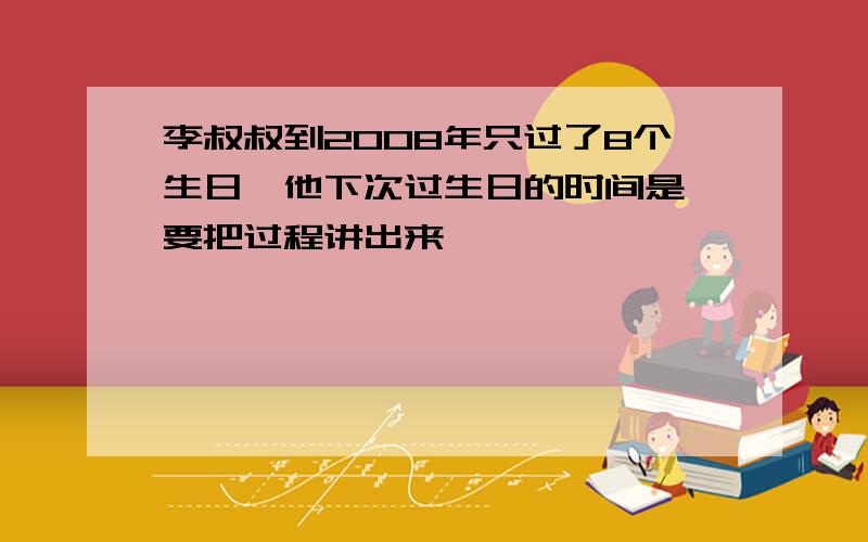 李叔叔到2008年只过了8个生日,他下次过生日的时间是 要把过程讲出来