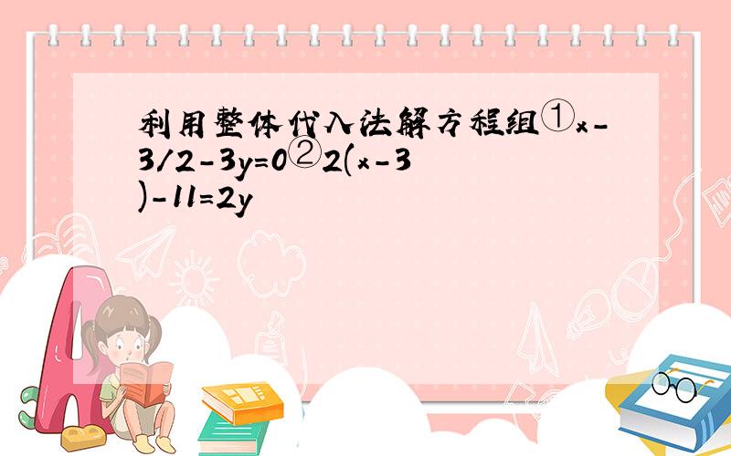 利用整体代入法解方程组①x-3/2-3y=0②2(x-3)-11=2y