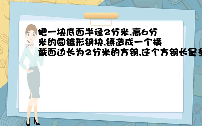 把一块底面半径2分米,高6分米的圆锥形钢块,铸造成一个横截面边长为2分米的方钢,这个方钢长是多少分米?