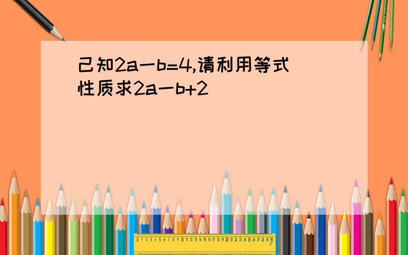 己知2a一b=4,请利用等式性质求2a一b+2