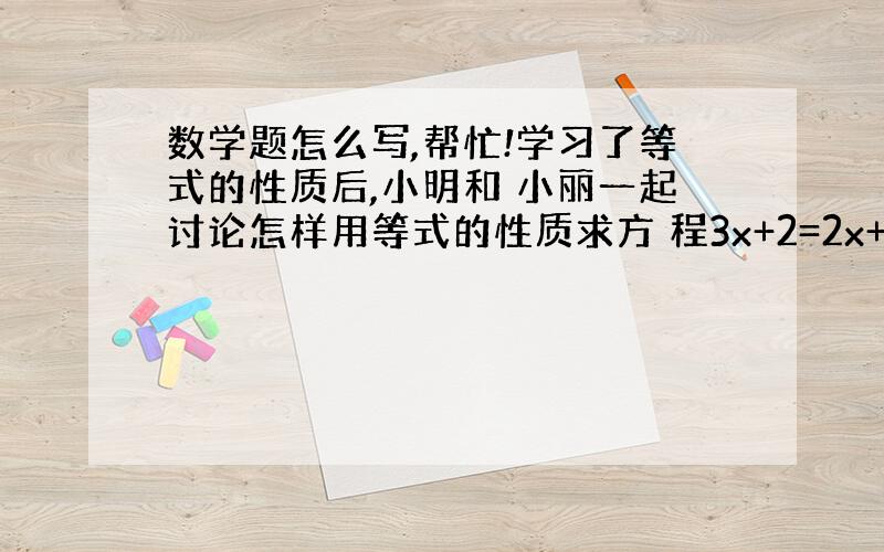 数学题怎么写,帮忙!学习了等式的性质后,小明和 小丽一起讨论怎样用等式的性质求方 程3x+2=2x+3的解.小明说：等式