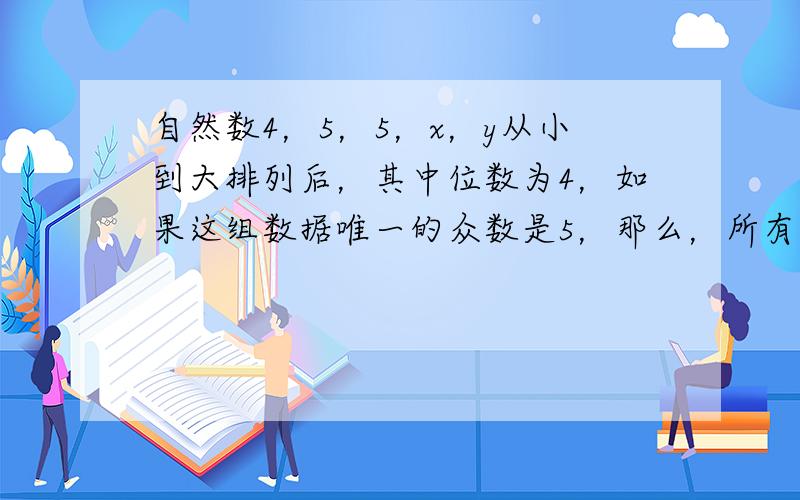 自然数4，5，5，x，y从小到大排列后，其中位数为4，如果这组数据唯一的众数是5，那么，所有满足条件的x，y中，x+y的