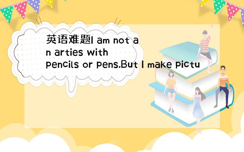 英语难题I am not an arties with pencils or pens.But I make pictu