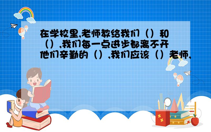 在学校里,老师教给我们（）和（）,我们每一点进步都离不开他们辛勤的（）,我们应该（）老师,