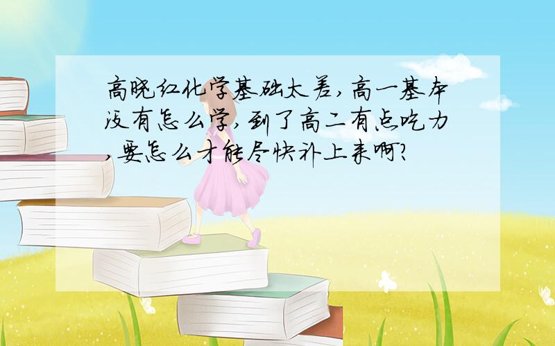 高晓红化学基础太差,高一基本没有怎么学,到了高二有点吃力,要怎么才能尽快补上来啊?