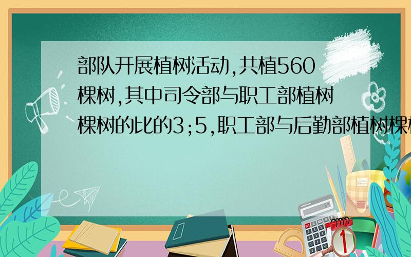 部队开展植树活动,共植560棵树,其中司令部与职工部植树棵树的比的3;5,职工部与后勤部植树棵树的比是15；4