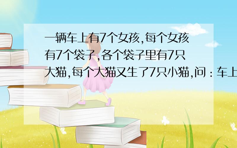 一辆车上有7个女孩,每个女孩有7个袋子,各个袋子里有7只大猫,每个大猫又生了7只小猫,问：车上共几条腿