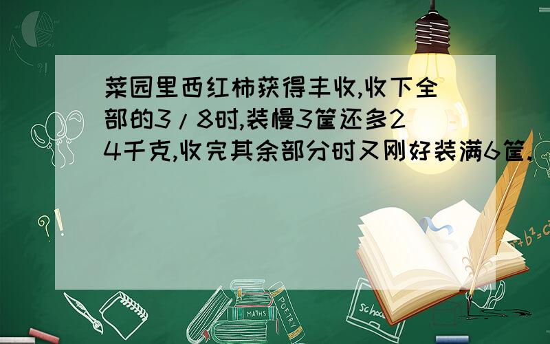 菜园里西红柿获得丰收,收下全部的3/8时,装慢3筐还多24千克,收完其余部分时又刚好装满6筐.