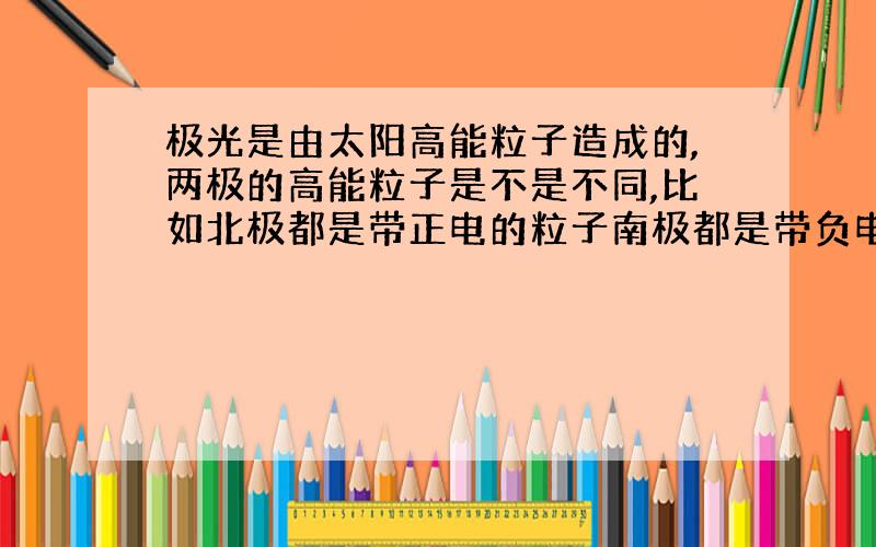 极光是由太阳高能粒子造成的,两极的高能粒子是不是不同,比如北极都是带正电的粒子南极都是带负电的粒子.