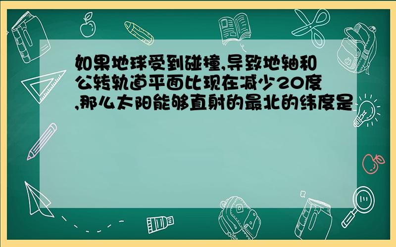 如果地球受到碰撞,导致地轴和公转轨道平面比现在减少20度,那么太阳能够直射的最北的纬度是