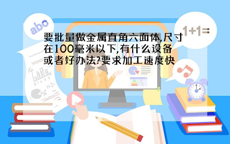 要批量做金属直角六面体,尺寸在100毫米以下,有什么设备或者好办法?要求加工速度快