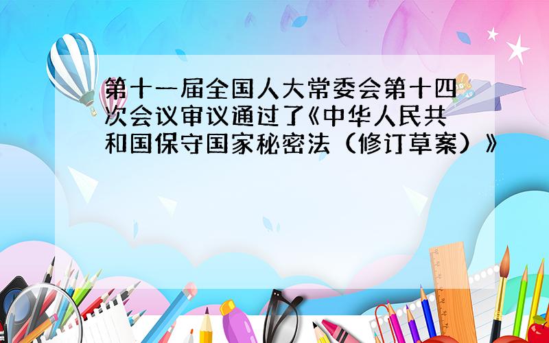 第十一届全国人大常委会第十四次会议审议通过了《中华人民共和国保守国家秘密法（修订草案）》