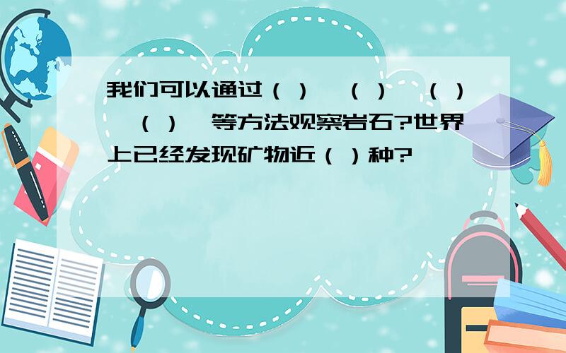 我们可以通过（）,（）,（）,（）,等方法观察岩石?世界上已经发现矿物近（）种?