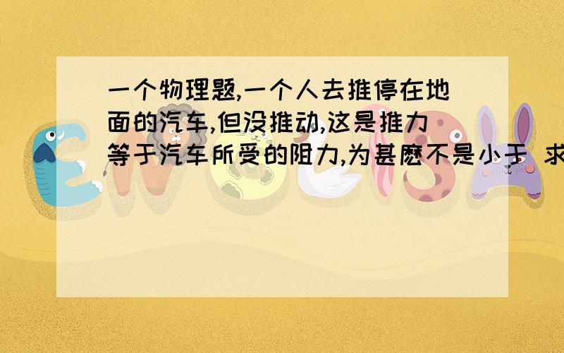 一个物理题,一个人去推停在地面的汽车,但没推动,这是推力等于汽车所受的阻力,为甚麽不是小于 求详解