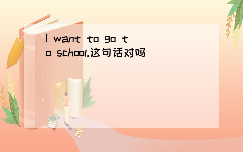 I want to go to school.这句话对吗