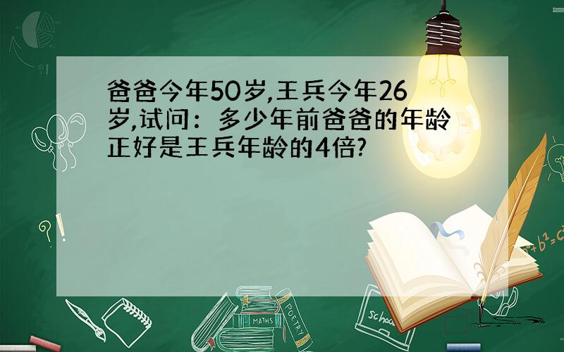 爸爸今年50岁,王兵今年26岁,试问：多少年前爸爸的年龄正好是王兵年龄的4倍?