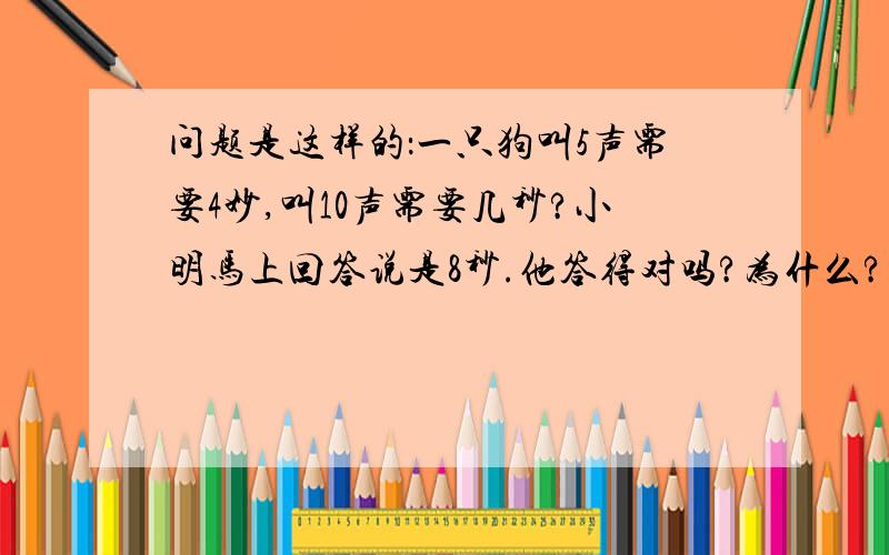 问题是这样的：一只狗叫5声需要4妙,叫10声需要几秒?小明马上回答说是8秒.他答得对吗?为什么?（假设狗每叫一声间隔的时