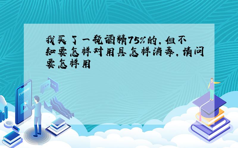 我买了一瓶酒精75%的,但不知要怎样对用具怎样消毒,请问要怎样用