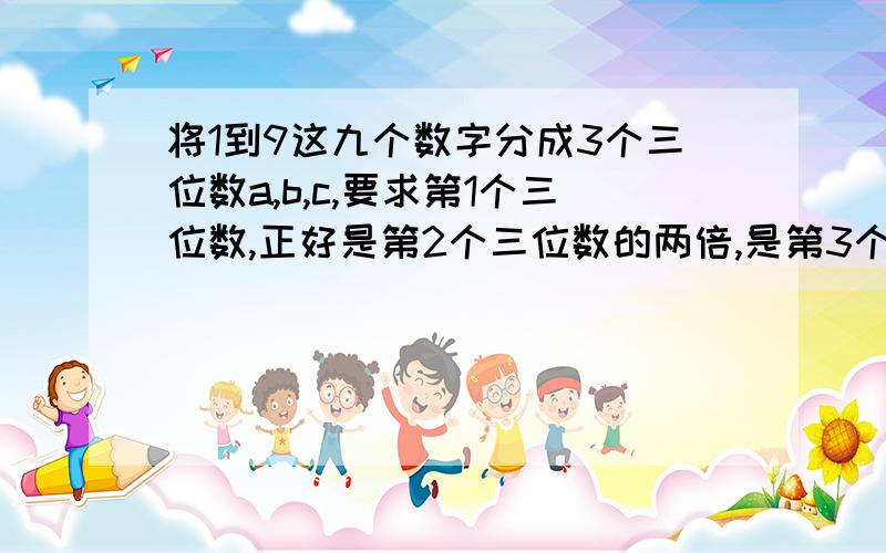 将1到9这九个数字分成3个三位数a,b,c,要求第1个三位数,正好是第2个三位数的两倍,是第3个三位数的三倍