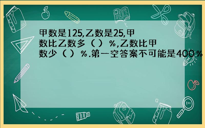 甲数是125,乙数是25,甲数比乙数多（ ）％,乙数比甲数少（ ）％.第一空答案不可能是400％奴家试过了...