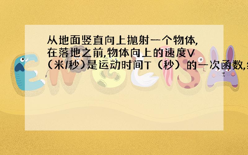 从地面竖直向上抛射一个物体,在落地之前,物体向上的速度V(米/秒)是运动时间T（秒）的一次函数,经测量该物体的初始速度（