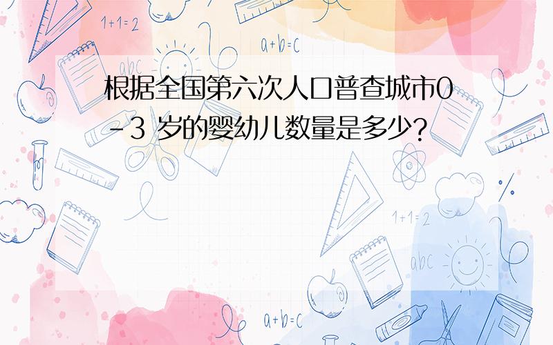 根据全国第六次人口普查城市0-3 岁的婴幼儿数量是多少?