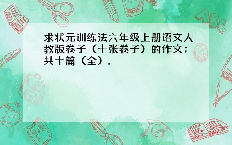 求状元训练法六年级上册语文人教版卷子（十张卷子）的作文；共十篇（全）.