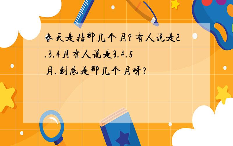 春天是指那几个月?有人说是2.3.4月有人说是3.4.5月.到底是那几个月呀?