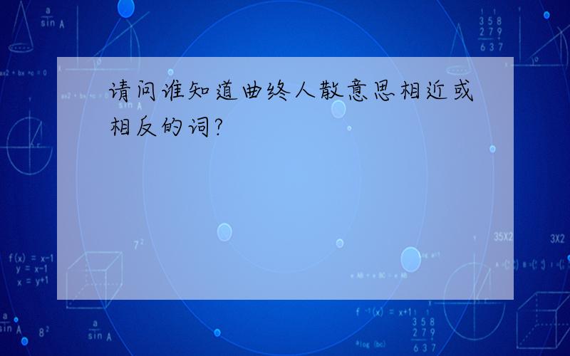 请问谁知道曲终人散意思相近或相反的词?