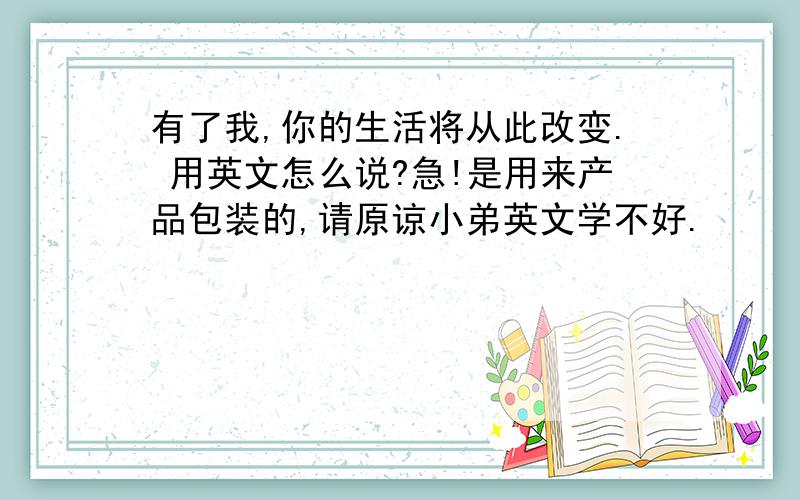 有了我,你的生活将从此改变. 用英文怎么说?急!是用来产品包装的,请原谅小弟英文学不好.