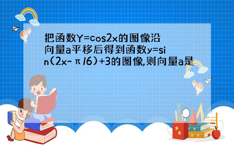 把函数Y=cos2x的图像沿向量a平移后得到函数y=sin(2x-π/6)+3的图像,则向量a是