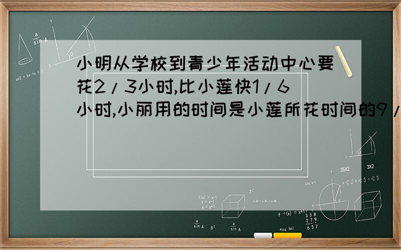 小明从学校到青少年活动中心要花2/3小时,比小莲快1/6小时,小丽用的时间是小莲所花时间的9/8,试求小丽到青少年活动中