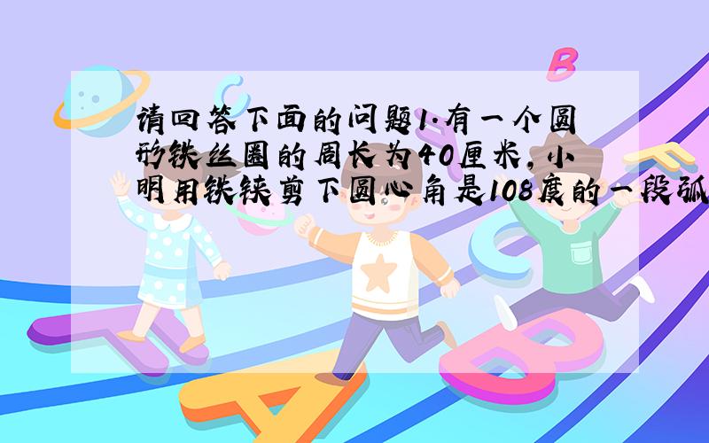 请回答下面的问题1.有一个圆形铁丝圈的周长为40厘米,小明用铁铗剪下圆心角是108度的一段弧形铁丝,那么剪下部分的铁丝长