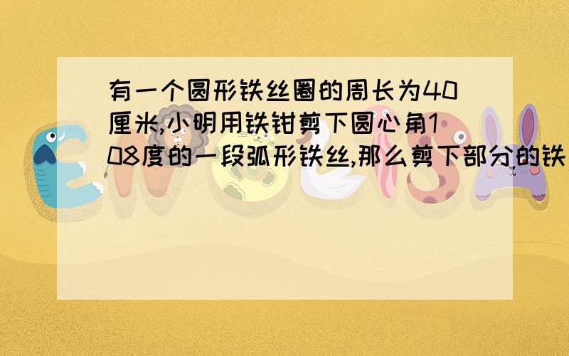 有一个圆形铁丝圈的周长为40厘米,小明用铁钳剪下圆心角108度的一段弧形铁丝,那么剪下部分的铁丝长队多少