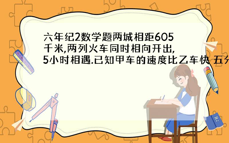 六年纪2数学题两城相距605千米,两列火车同时相向开出,5小时相遇.已知甲车的速度比乙车快 五分之一 ,求甲乙两列火车的