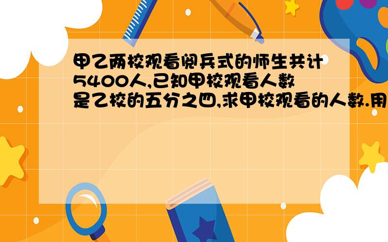 甲乙两校观看阅兵式的师生共计5400人,已知甲校观看人数是乙校的五分之四,求甲校观看的人数.用方程解.