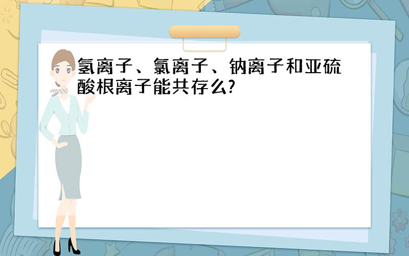 氢离子、氯离子、钠离子和亚硫酸根离子能共存么?