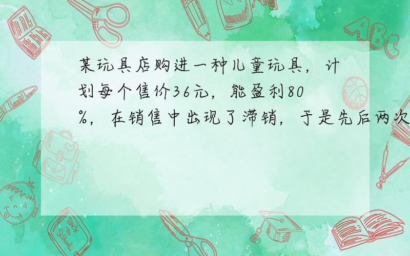 某玩具店购进一种儿童玩具，计划每个售价36元，能盈利80%，在销售中出现了滞销，于是先后两次降价，仍能盈利25%．