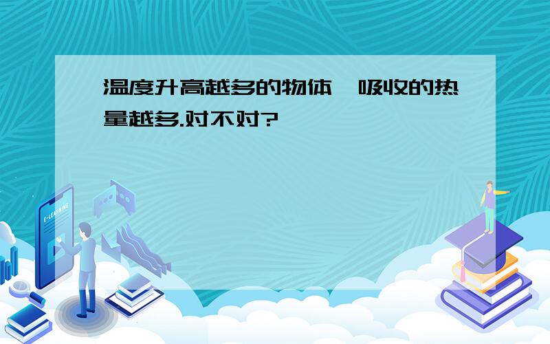 温度升高越多的物体,吸收的热量越多.对不对?