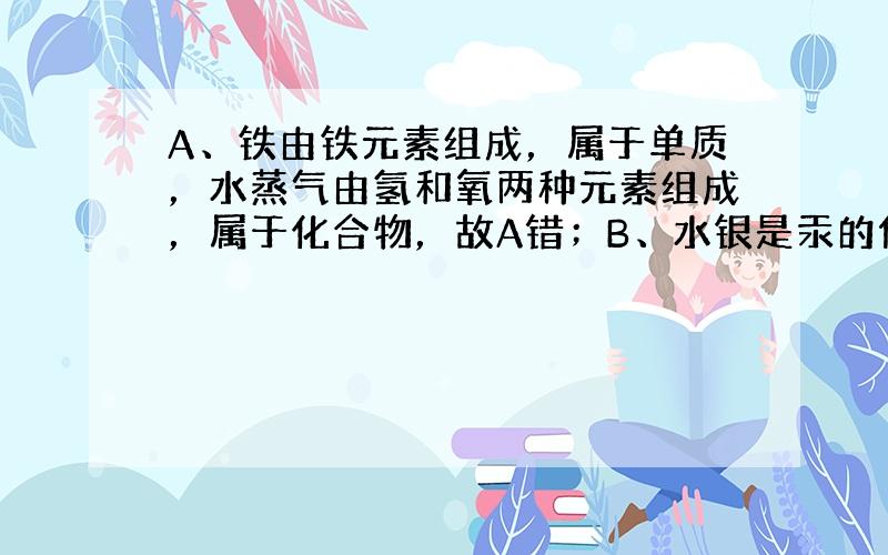 A、铁由铁元素组成，属于单质，水蒸气由氢和氧两种元素组成，属于化合物，故A错；B、水银是汞的俗称，由汞元素一种