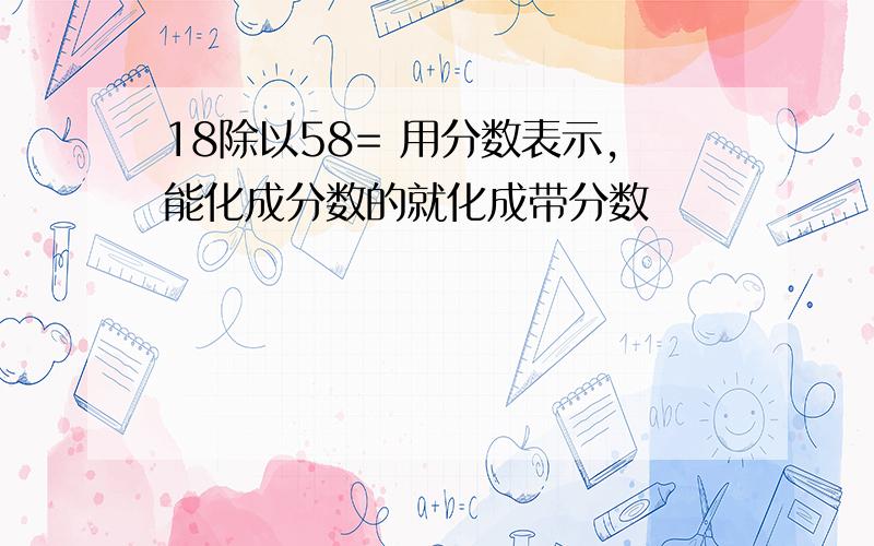 18除以58= 用分数表示,能化成分数的就化成带分数