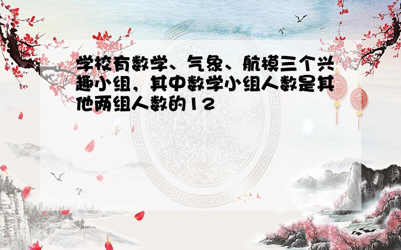 学校有数学、气象、航模三个兴趣小组，其中数学小组人数是其他两组人数的12