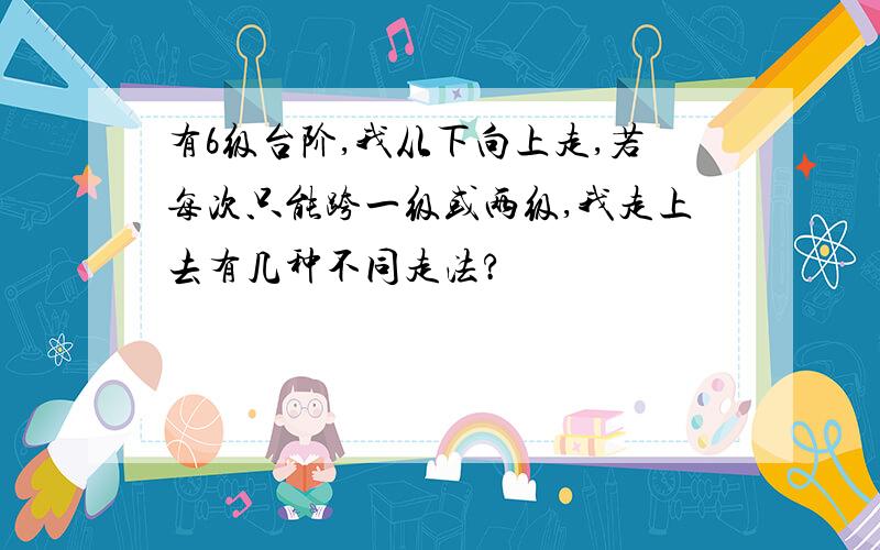 有6级台阶,我从下向上走,若每次只能跨一级或两级,我走上去有几种不同走法?