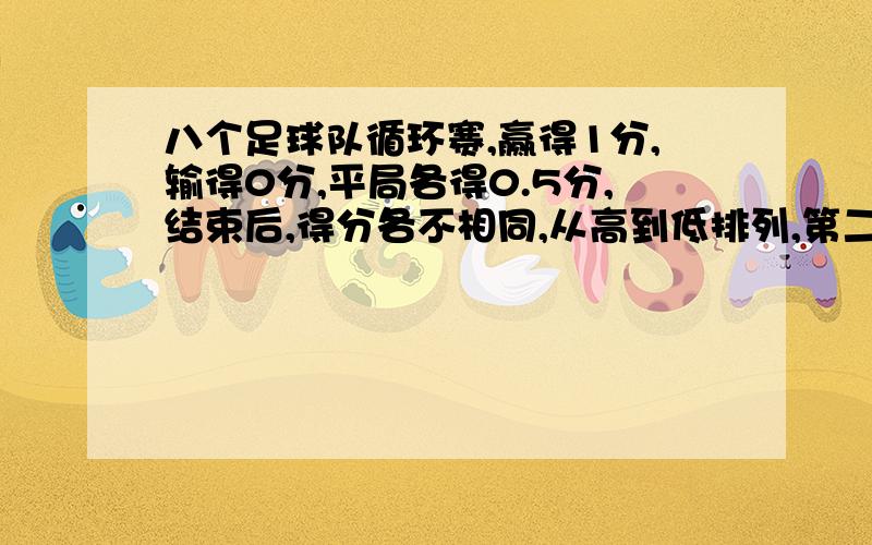 八个足球队循环赛,赢得1分,输得0分,平局各得0.5分,结束后,得分各不相同,从高到低排列,第二名与后四名得分和相等,第